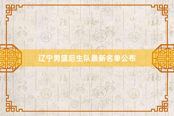 辽宁男篮后生队最新名单公布